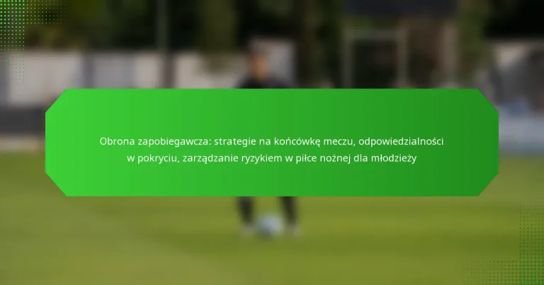 Obrona zapobiegawcza: strategie na końcówkę meczu, odpowiedzialności w pokryciu, zarządzanie ryzykiem w piłce nożnej dla młodzieży
