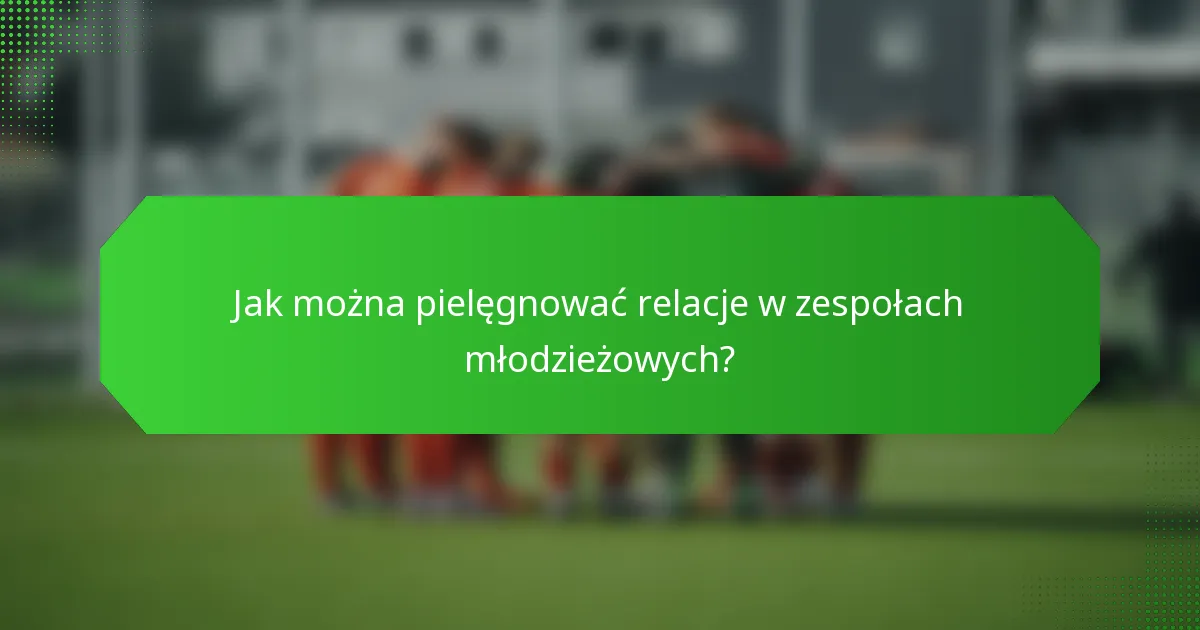 Jak można pielęgnować relacje w zespołach młodzieżowych?